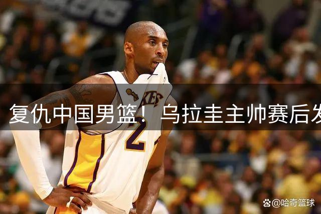 复仇中国男篮！乌拉圭主帅赛后发声：本场裁判判罚相比第一场更加公正