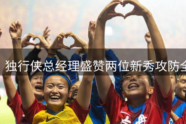 独行侠总经理盛赞两位新秀攻防全面性