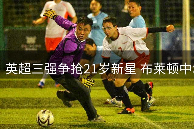 英超三强争抢21岁新星 布莱顿中场或创5100万转会纪录
