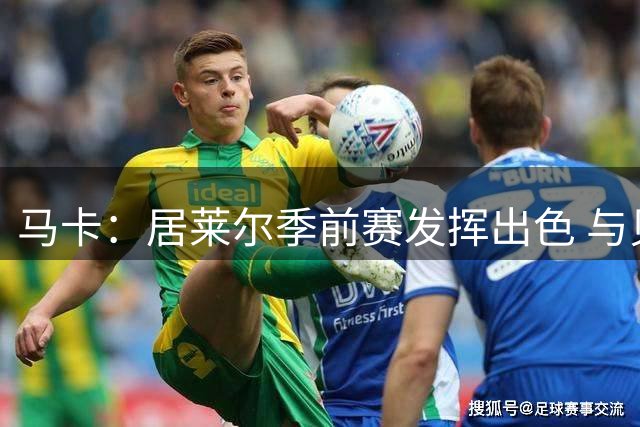 马卡：居莱尔季前赛发挥出色 与贝林厄姆的竞争中处于有利位置